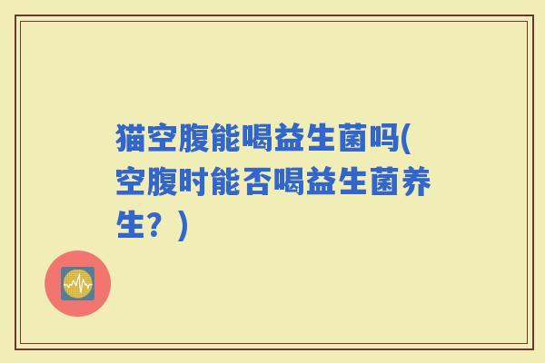 猫空腹能喝益生菌吗(空腹时能否喝益生菌养生?) 猫空腹能喝益生菌吗(空腹时能否喝益生菌养生?)