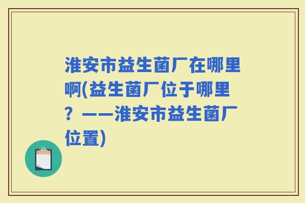淮安市益生菌厂在哪里啊(益生菌厂位于哪里?——淮安市益生菌厂位置) 淮安市益生菌厂在哪里啊(益生菌厂位于哪里?——淮安市益生菌厂位置)