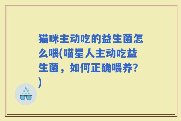 猫咪主动吃的益生菌怎么喂(喵星人主动吃益生菌，如何正确喂养？)