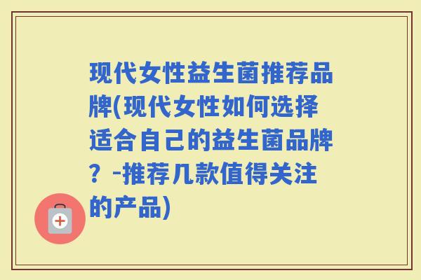 现代女性益生菌推荐品牌(现代女性如何选择适合自己的益生菌品牌?-推荐几款值得关注的产品) 现代女性益生菌推荐品牌(现代女性如何选择适合自己的益生菌品牌?-推荐几款值得关注的产品)