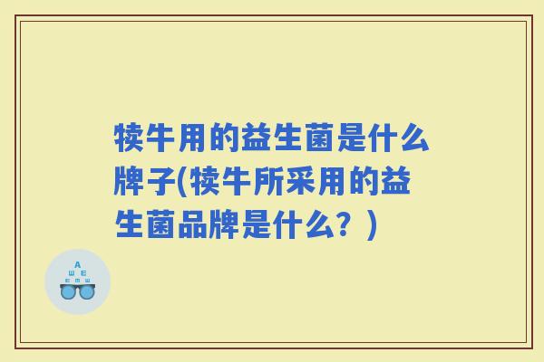 犊牛用的益生菌是什么牌子(犊牛所采用的益生菌品牌是什么?) 犊牛用的益生菌是什么牌子(犊牛所采用的益生菌品牌是什么?)
