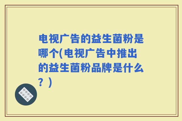 电视广告的益生菌粉是哪个(电视广告中推出的益生菌粉品牌是什么？)