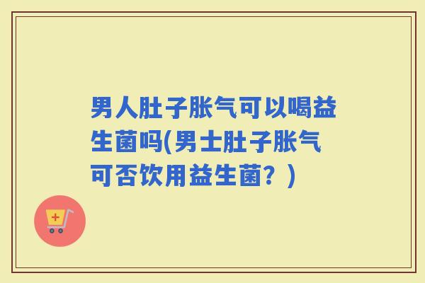男人肚子可以喝益生菌吗(男士肚子可否饮用益生菌？)
