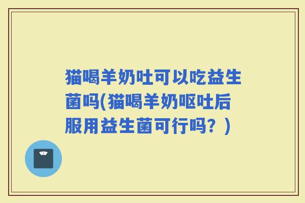 猫喝羊奶吐可以吃益生菌吗(猫喝羊奶后服用益生菌可行吗？)