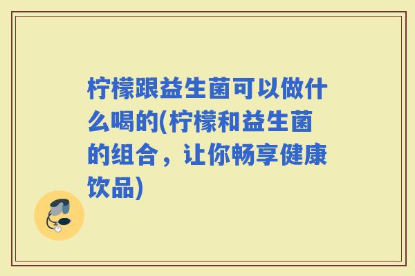 柠檬跟益生菌可以做什么喝的(柠檬和益生菌的组合，让你畅享健康饮品)