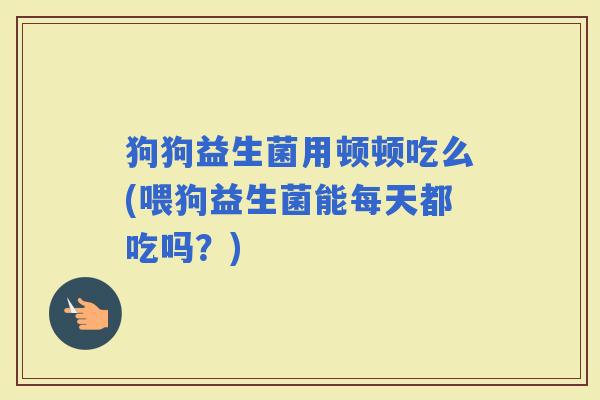 狗狗益生菌用顿顿吃么(喂狗益生菌能每天都吃吗？)