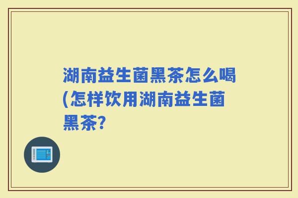 湖南益生菌黑茶怎么喝(怎样饮用湖南益生菌黑茶？