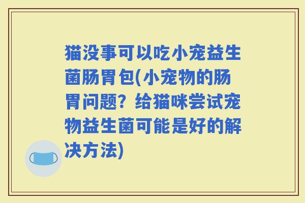 猫没事可以吃小宠益生菌肠胃包(小宠物的肠胃问题？给猫咪尝试宠物益生菌可能是好的解决方法)