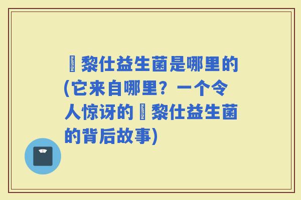 栢黎仕益生菌是哪里的(它来自哪里？一个令人惊讶的栢黎仕益生菌的背后故事)