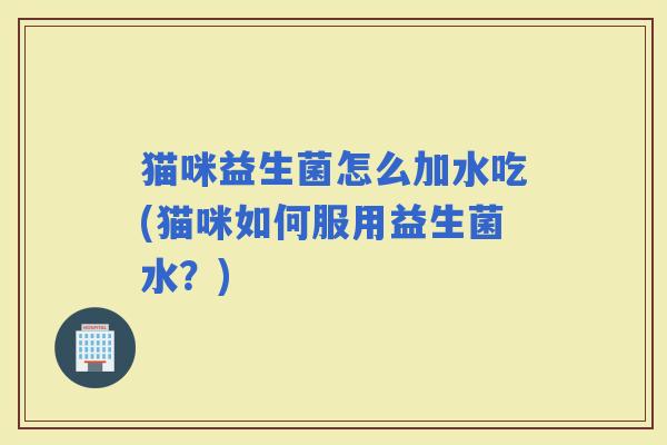 猫咪益生菌怎么加水吃(猫咪如何服用益生菌水？)