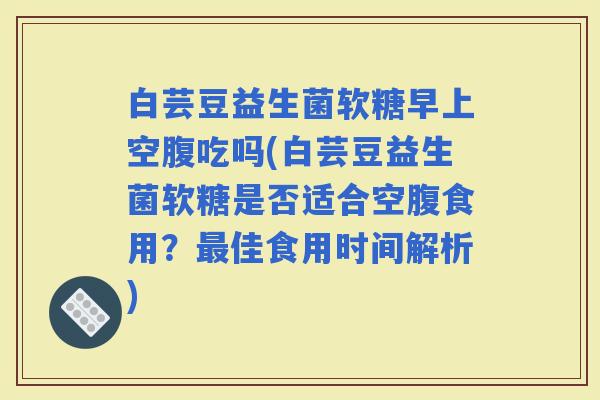 白芸豆益生菌软糖早上空腹吃吗(白芸豆益生菌软糖是否适合空腹食用？佳食用时间解析)