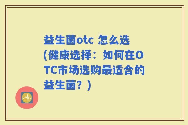 益生菌otc 怎么选(健康选择：如何在OTC市场选购适合的益生菌？)