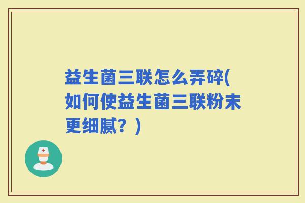 益生菌三联怎么弄碎(如何使益生菌三联粉末更细腻?) 益生菌三联怎么弄碎(如何使益生菌三联粉末更细腻?)