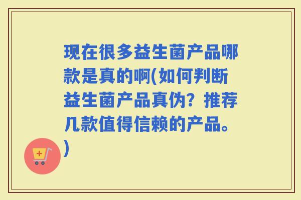现在很多益生菌产品哪款是真的啊(如何判断益生菌产品真伪？推荐几款值得信赖的产品。)