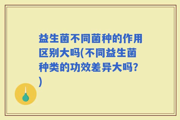 益生菌不同菌种的作用区别大吗(不同益生菌种类的功效差异大吗？)