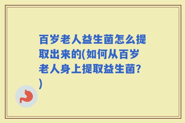 百岁老人益生菌怎么提取出来的(如何从百岁老人身上提取益生菌?) 百岁老人益生菌怎么提取出来的(如何从百岁老人身上提取益生菌?)