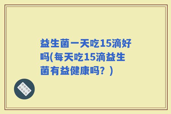 益生菌一天吃15滴好吗(每天吃15滴益生菌有益健康吗？)