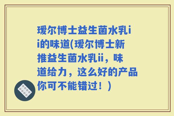 瑷尔博士益生菌水乳ii的味道(瑷尔博士新推益生菌水乳ii，味道给力，这么好的产品你可不能错过！)