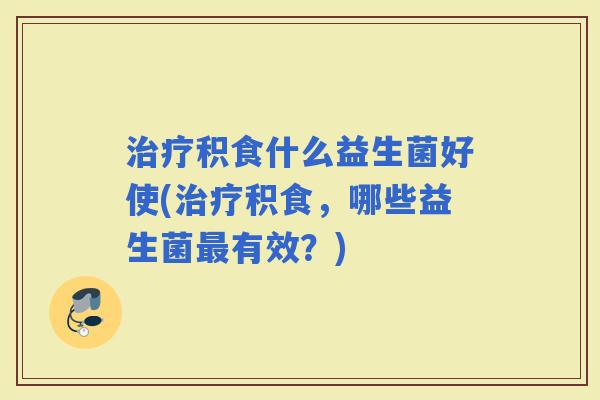 积食什么益生菌好使(积食，哪些益生菌有效？)
