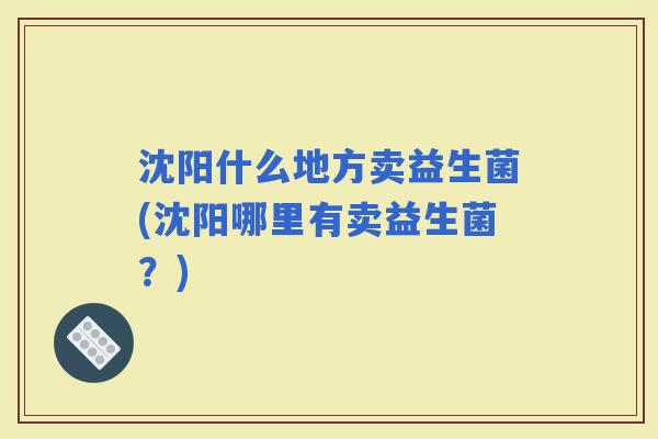 沈阳什么地方卖益生菌(沈阳哪里有卖益生菌？)