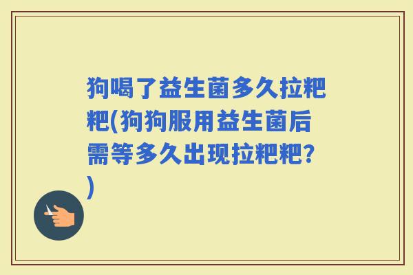 狗喝了益生菌多久拉粑粑(狗狗服用益生菌后需等多久出现拉粑粑？)