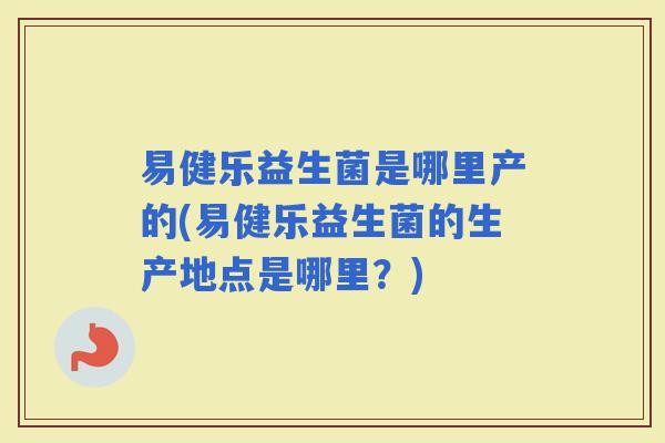 易健乐益生菌是哪里产的(易健乐益生菌的生产地点是哪里？)