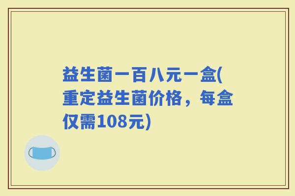 益生菌一百八元一盒(重定益生菌价格,每盒仅需108元) 益生菌一百八元一盒(重定益生菌价格,每盒仅需108元)
