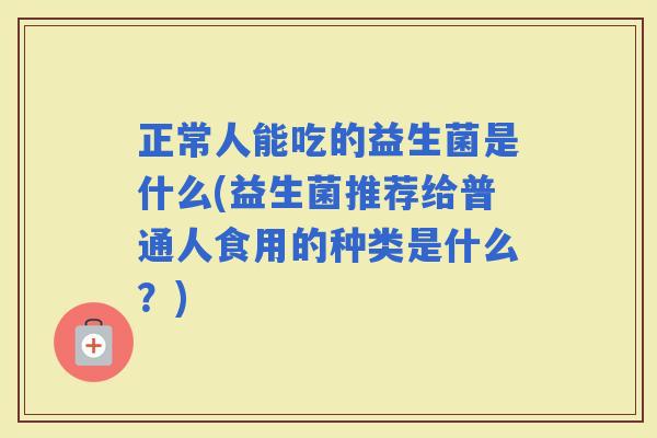 正常人能吃的益生菌是什么(益生菌推荐给普通人食用的种类是什么？)