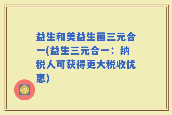 益生和美益生菌三元合一(益生三元合一：纳税人可获得更大税收优惠)