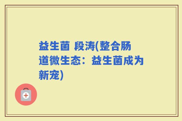 益生菌 段涛(整合肠道微生态:益生菌成为新宠) 益生菌 段涛(整合肠道微生态:益生菌成为新宠)