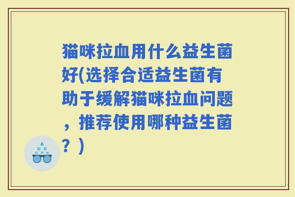 猫咪拉用什么益生菌好(选择合适益生菌有助于缓解猫咪拉问题，推荐使用哪种益生菌？)