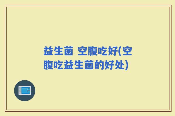 益生菌 空腹吃好(空腹吃益生菌的好处)