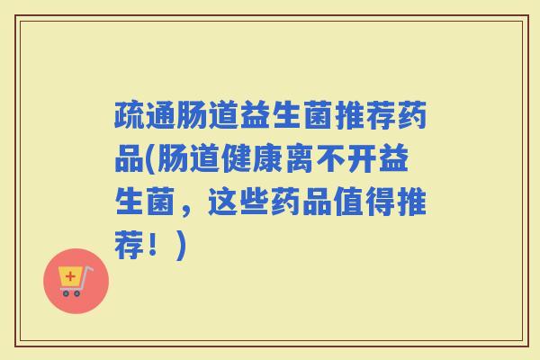 疏通肠道益生菌推荐药品(肠道健康离不开益生菌，这些药品值得推荐！)