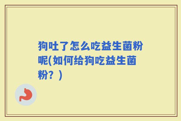 狗吐了怎么吃益生菌粉呢(如何给狗吃益生菌粉？)