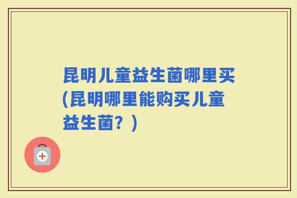昆明儿童益生菌哪里买(昆明哪里能购买儿童益生菌?) 昆明儿童益生菌哪里买(昆明哪里能购买儿童益生菌?)