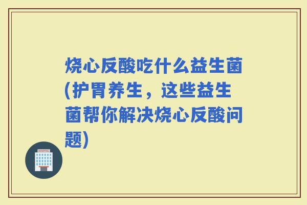 烧心反酸吃什么益生菌(护胃养生,这些益生菌帮你解决烧心反酸问题) 烧心反酸吃什么益生菌(护胃养生,这些益生菌帮你解决烧心反酸问题)