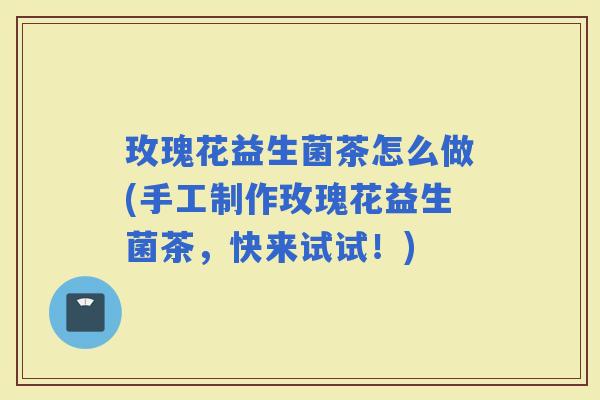 玫瑰花益生菌茶怎么做(手工制作玫瑰花益生菌茶，快来试试！)