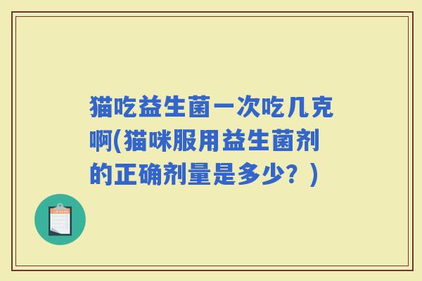 猫吃益生菌一次吃几克啊(猫咪服用益生菌剂的正确剂量是多少？)