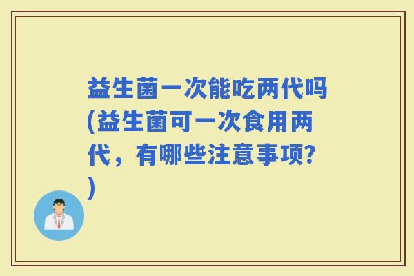 益生菌一次能吃两代吗(益生菌可一次食用两代，有哪些注意事项？)