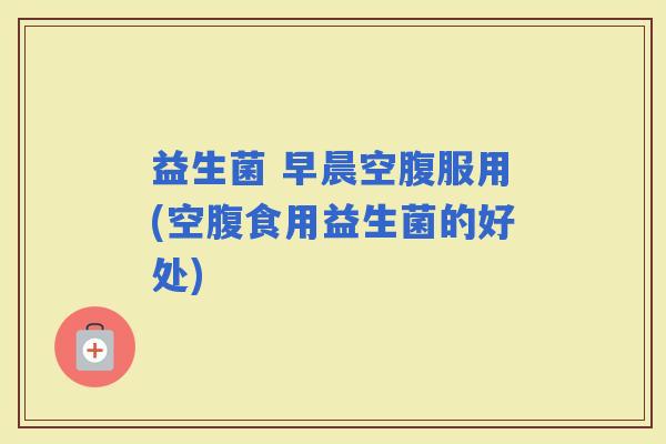 益生菌 早晨空腹服用(空腹食用益生菌的好处) 益生菌 早晨空腹服用(空腹食用益生菌的好处)