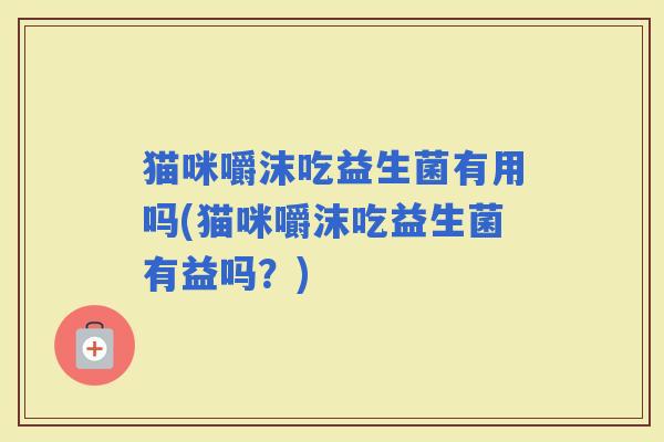 猫咪嚼沫吃益生菌有用吗(猫咪嚼沫吃益生菌有益吗?) 猫咪嚼沫吃益生菌有用吗(猫咪嚼沫吃益生菌有益吗?)
