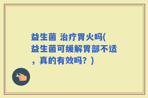 益生菌 胃火吗(益生菌可缓解胃部不适，真的有效吗？)