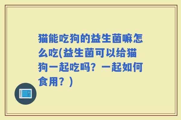 猫能吃狗的益生菌嘛怎么吃(益生菌可以给猫狗一起吃吗？一起如何食用？)