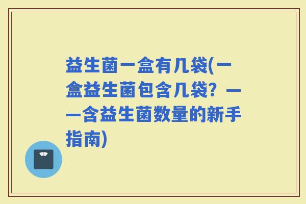 益生菌一盒有几袋(一盒益生菌包含几袋？——含益生菌数量的新手指南)