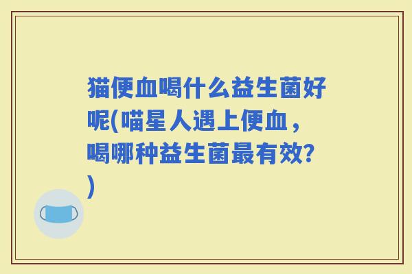 猫便喝什么益生菌好呢(喵星人遇上便，喝哪种益生菌有效？)
