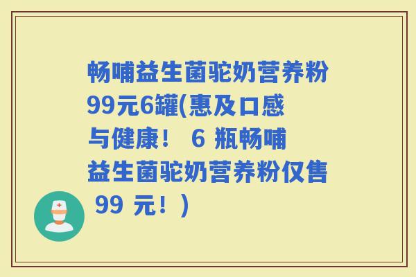 畅哺益生菌驼奶营养粉99元6罐(惠及口感与健康！ 6 瓶畅哺益生菌驼奶营养粉仅售 99 元！)