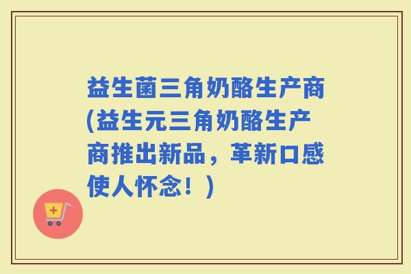 益生菌三角奶酪生产商(益生元三角奶酪生产商推出新品，革新口感使人怀念！)