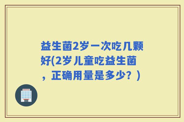 益生菌2岁一次吃几颗好(2岁儿童吃益生菌,正确用量是多少?) 益生菌2岁一次吃几颗好(2岁儿童吃益生菌,正确用量是多少?)