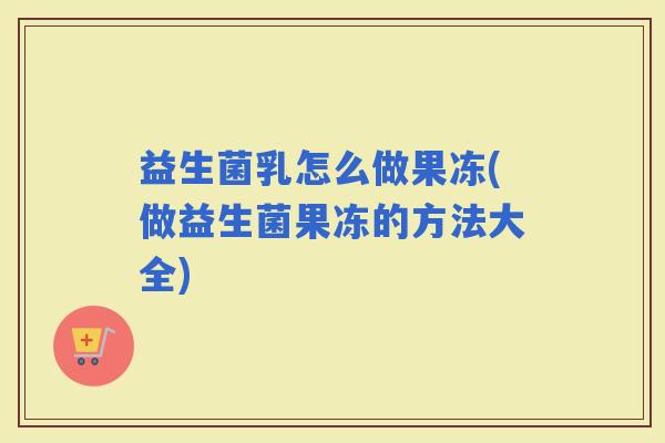 益生菌乳怎么做果冻(做益生菌果冻的方法大全)