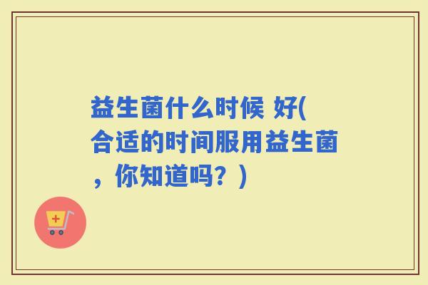 益生菌什么时候 好(合适的时间服用益生菌,你知道吗?) 益生菌什么时候 好(合适的时间服用益生菌,你知道吗?)